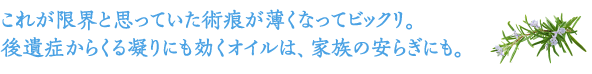 これが限界と思っていた傷痕が薄くなってビックリ。後遺症からくる凝りにも効くオイルは、家族の安らぎにも。