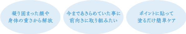 ・凝り固まった顔や身体の重さから解放　・今まであきらめていた事に前向きに取り組みたい　・ポイントに貼って塗るだけ簡単ケア