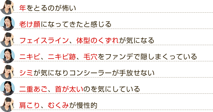 ・年をとるのが怖い　・老け顔になってきたと感じる　・フェイスラインのたるみ、体型のくずれが気になる　・ニキビ、ニキビ跡、毛穴をファンデで隠しまくっている　・シミが気になりコンシーラーが手放せない　・二重あご、首が太いのを気にしている　・肩こり、むくみが慢性的